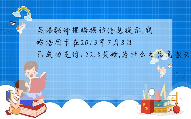 英语翻译根据银行信息提示,我的信用卡在2013年7月8日已成功支付122.5英磅,为什么之后商家又操作了几次扣款,并且近期订单状态显示为取消了呢?哈哈先生的是自动翻译的，暂且采用gujianhan的