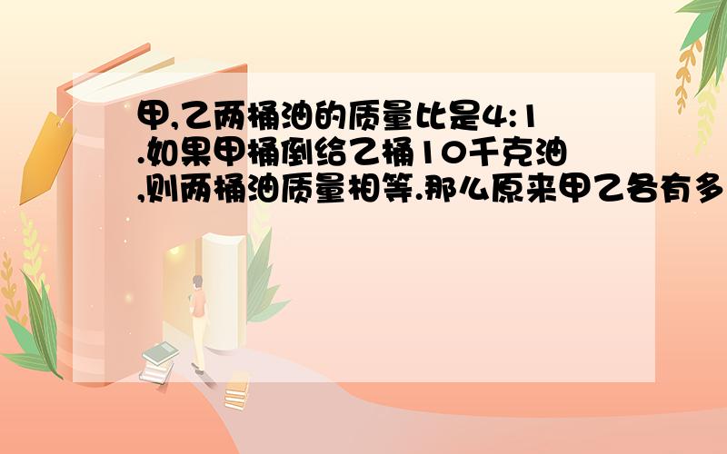 甲,乙两桶油的质量比是4:1.如果甲桶倒给乙桶10千克油,则两桶油质量相等.那么原来甲乙各有多少千克?