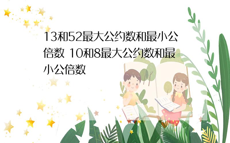 13和52最大公约数和最小公倍数 10和8最大公约数和最小公倍数