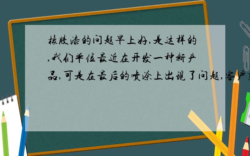 橡胶漆的问题早上好,是这样的,我们单位最近在开发一种新产品,可是在最后的喷涂上出现了问题,客户想得到喷漆的效果,是像橡胶的表面,于是我们用氯化橡胶漆,可是效果并不好,所以想问一