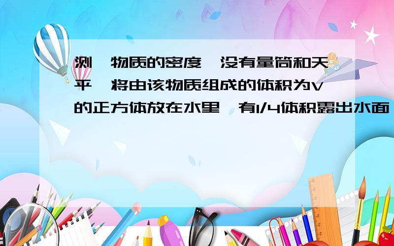 测一物质的密度,没有量筒和天平,将由该物质组成的体积为V的正方体放在水里,有1/4体积露出水面,求密度小捷想测一物质的密度,可他没有量筒和天平,于是他将由该物质组成的体积为V的正方