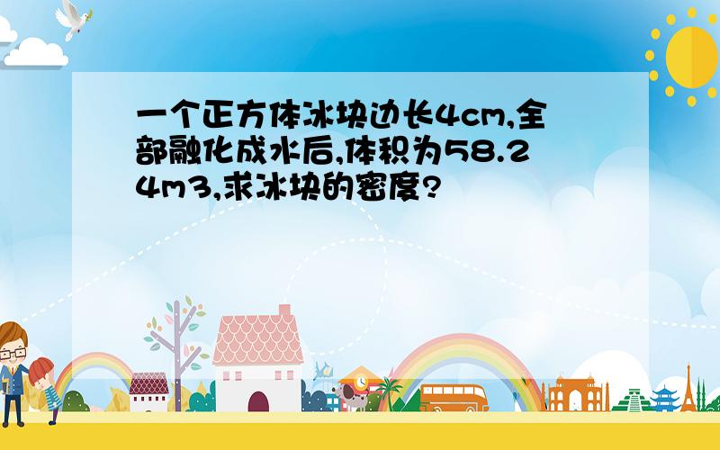 一个正方体冰块边长4cm,全部融化成水后,体积为58.24m3,求冰块的密度?