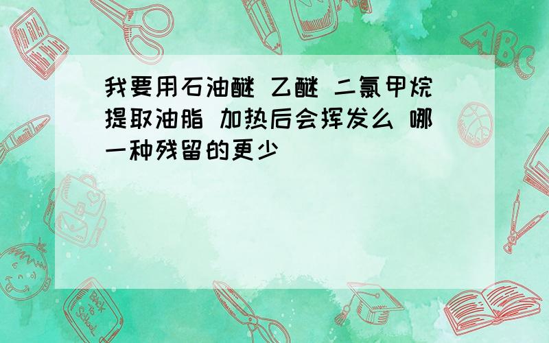 我要用石油醚 乙醚 二氯甲烷提取油脂 加热后会挥发么 哪一种残留的更少