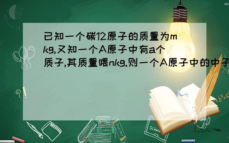 已知一个碳12原子的质量为mkg,又知一个A原子中有a个质子,其质量喂nkg.则一个A原子中的中子数是多少?