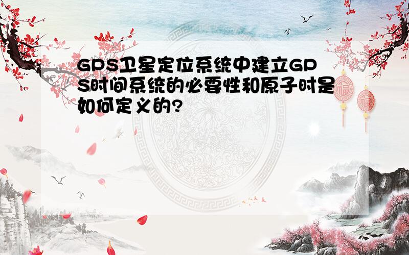 GPS卫星定位系统中建立GPS时间系统的必要性和原子时是如何定义的?