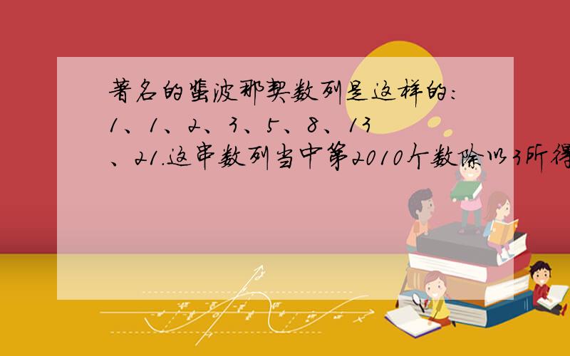 著名的裴波那契数列是这样的：1、1、2、3、5、8、13、21.这串数列当中第2010个数除以3所得的余数多少