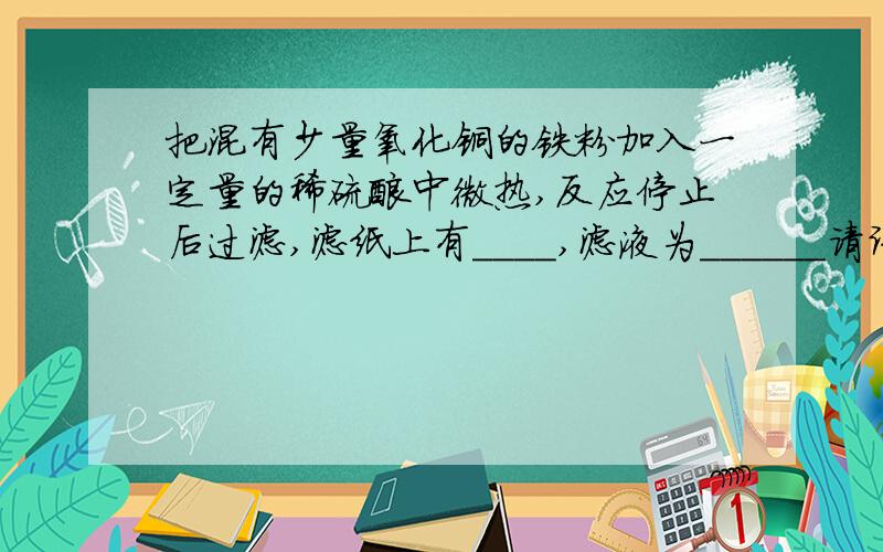 把混有少量氧化铜的铁粉加入一定量的稀硫酸中微热,反应停止后过滤,滤纸上有＿＿＿＿,滤液为＿＿＿＿＿＿请讲清原因,谢谢．