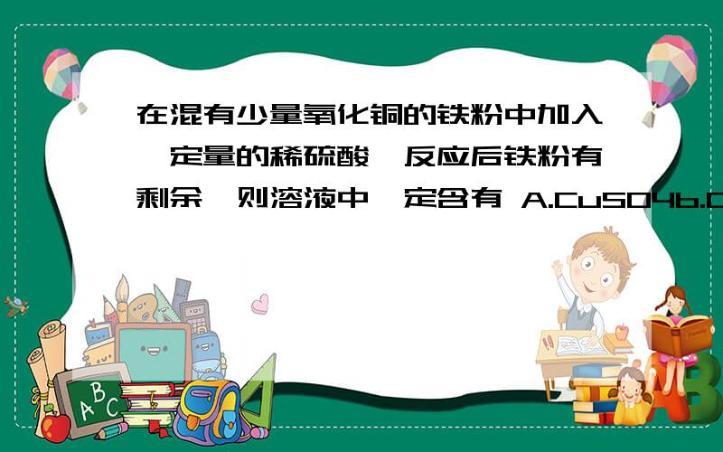 在混有少量氧化铜的铁粉中加入一定量的稀硫酸,反应后铁粉有剩余,则溶液中一定含有 A.CuSO4b.CuSO4、FeSO4 c.FeSO4 DFe2(SO4)3