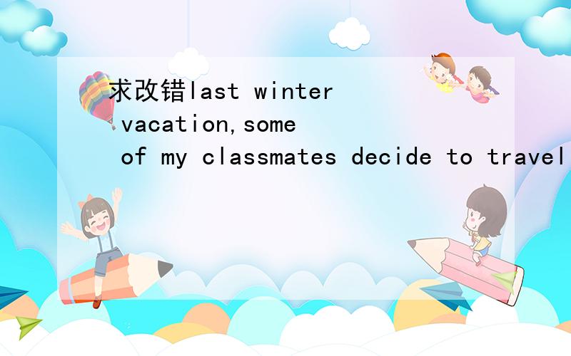 求改错last winter vacation,some of my classmates decide to travel with their friends ,while I chose to take pate-time job to gain experience and earn some money.I learned from my teacher that a nearby company was looking after students with good h