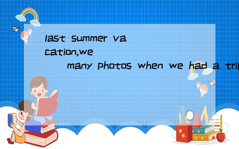 last summer vacation,we_______many photos when we had a trip to dalian