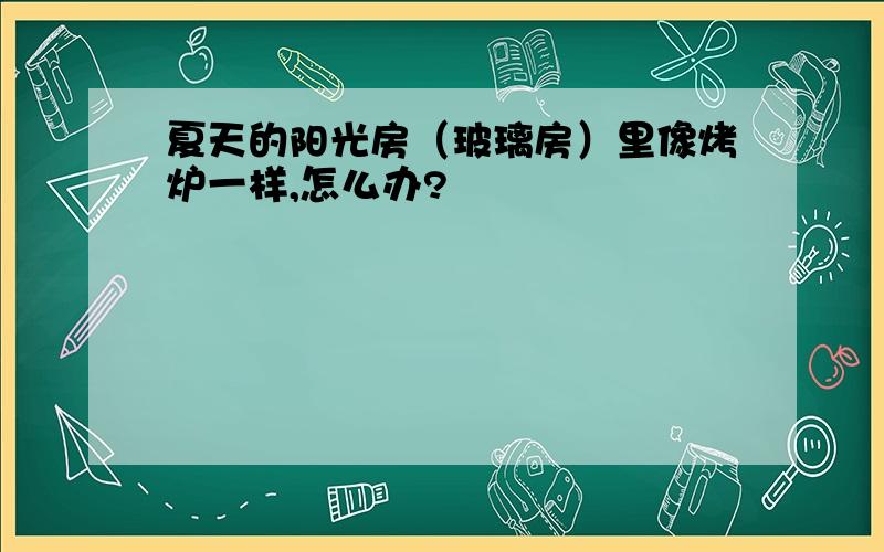 夏天的阳光房（玻璃房）里像烤炉一样,怎么办?