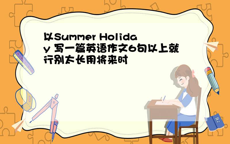 以Summer Holiday 写一篇英语作文6句以上就行别太长用将来时