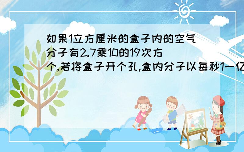 如果1立方厘米的盒子内的空气分子有2.7乘10的19次方个,若将盒子开个孔,盒内分子以每秒1一亿个的速度释放问：大约需要几年的时间才能释放完.（一年按365天算）