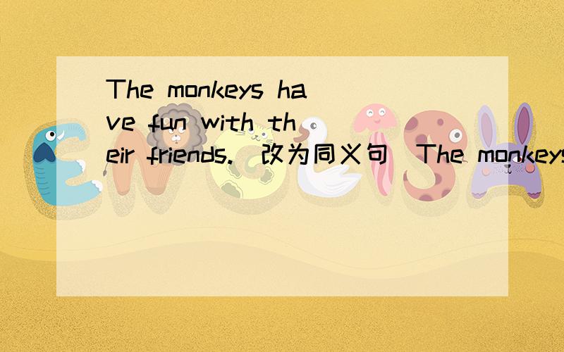 The monkeys have fun with their friends.(改为同义句)The monkeys ______ _______ _______ _______with their friends.