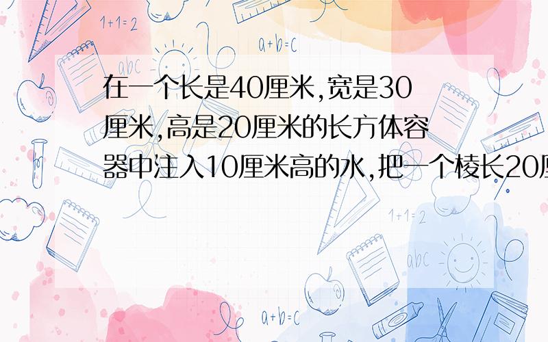 在一个长是40厘米,宽是30厘米,高是20厘米的长方体容器中注入10厘米高的水,把一个棱长20厘米的正方体铁块放入容器中,这时水面上升了多少厘米