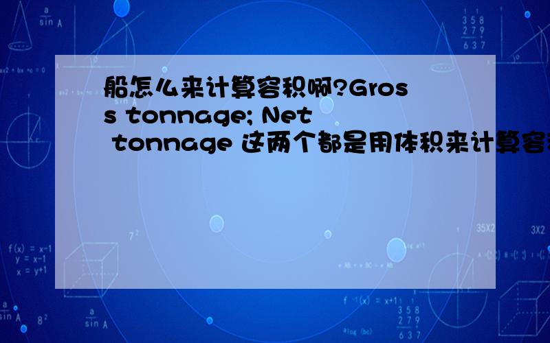 船怎么来计算容积啊?Gross tonnage; Net tonnage 这两个都是用体积来计算容积的.主要是用于过运河的时候要交费.Gross tonnage-No-earning space =Net tonnage;Deadweight donnage是用重量来计量的,也是最常见的.比