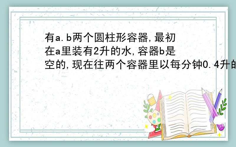 有a.b两个圆柱形容器,最初在a里装有2升的水,容器b是空的,现在往两个容器里以每分钟0.4升的流量注入水4分钟后,两个容器的水面高度相等.设b底面半径是5cm,求a的底面直径是多少?把式子写详细