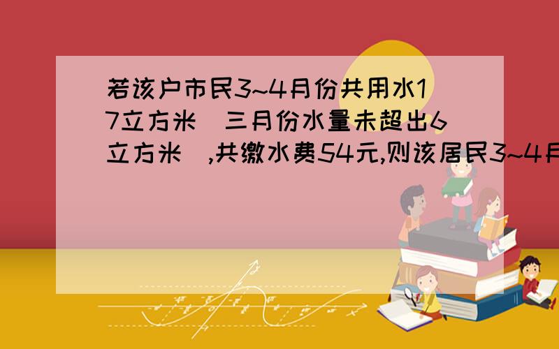 若该户市民3~4月份共用水17立方米（三月份水量未超出6立方米）,共缴水费54元,则该居民3~4月份各用水多少立方米?不超出6立方米的部分 2元1立方米超出6立方米不超出10立方米的部分 4元1立方