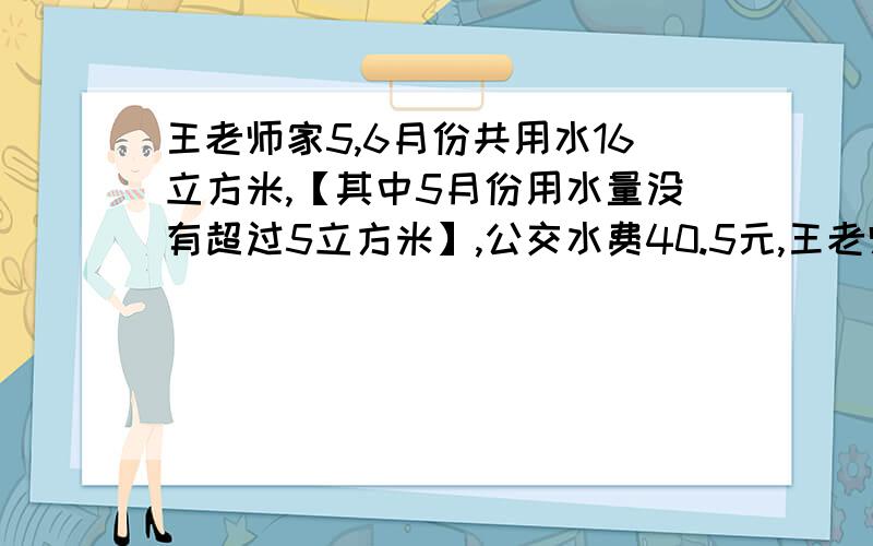 王老师家5,6月份共用水16立方米,【其中5月份用水量没有超过5立方米】,公交水费40.5元,王老师家5,6月份用水量分别是多少立方米?【不超过5立方米1.5元每立方米,超出5立方米不超出10立方米3元