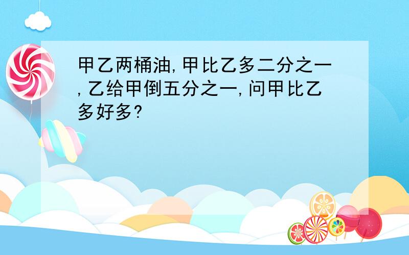 甲乙两桶油,甲比乙多二分之一,乙给甲倒五分之一,问甲比乙多好多?