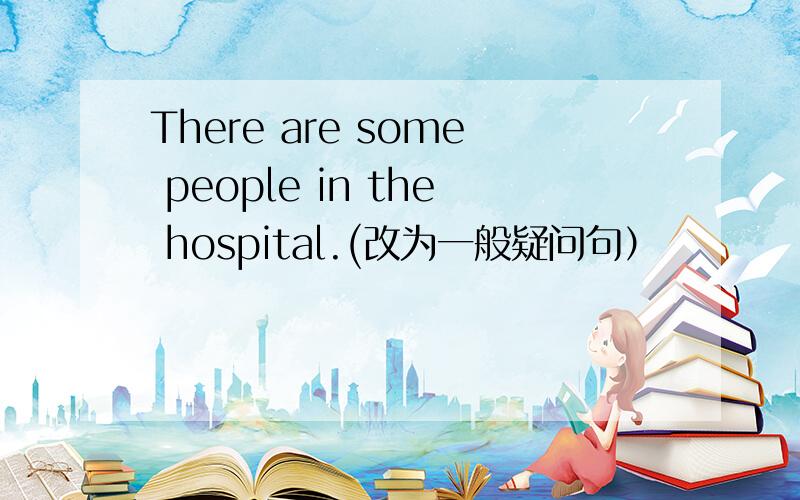 There are some people in the hospital.(改为一般疑问句）