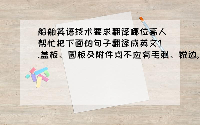 船舶英语技术要求翻译哪位高人帮忙把下面的句子翻译成英文1.盖板、围板及附件均不应有毛刺、锐边,围板上边缘与密封件接触应倒圆.2.舱口盖关闭时,围板上边缘应均匀贴紧密封件,压印应