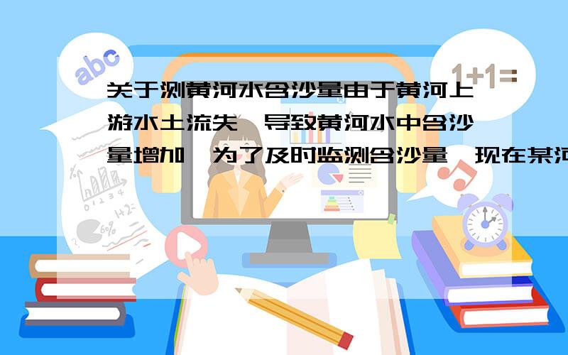 关于测黄河水含沙量由于黄河上游水土流失,导致黄河水中含沙量增加,为了及时监测含沙量,现在某河段中间捞取体积为5×10的负3次方黄河水,测得其质量为5.6kg问该河段每立方米黄河水(指纯净