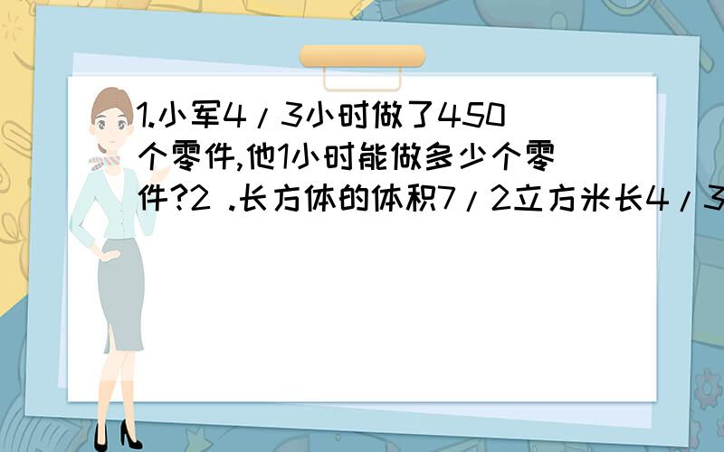 1.小军4/3小时做了450个零件,他1小时能做多少个零件?2 .长方体的体积7/2立方米长4/3米宽1/10米高多米?