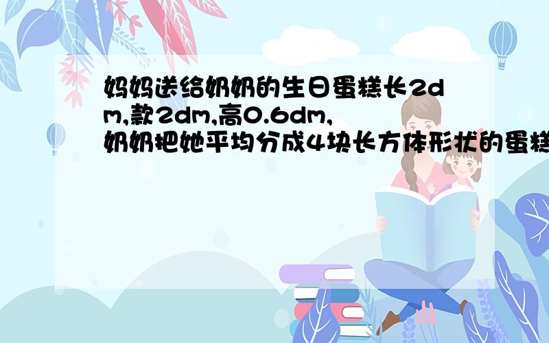 妈妈送给奶奶的生日蛋糕长2dm,款2dm,高0.6dm,奶奶把她平均分成4块长方体形状的蛋糕,想一想他是怎分,