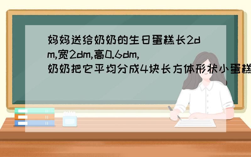 妈妈送给奶奶的生日蛋糕长2dm,宽2dm,高0.6dm,奶奶把它平均分成4块长方体形状小蛋糕,想一想她是怎样分的,每个人分到多大的一块蛋糕?