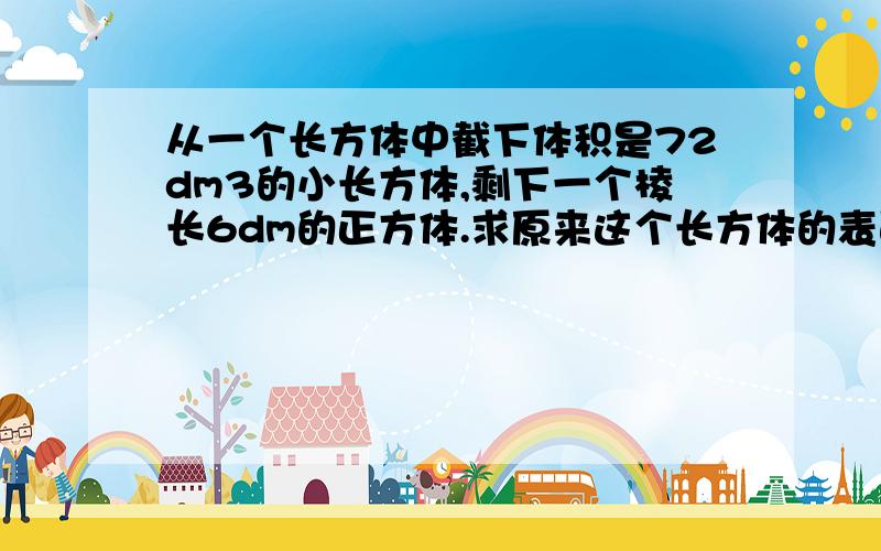 从一个长方体中截下体积是72dm3的小长方体,剩下一个棱长6dm的正方体.求原来这个长方体的表面积.要过...从一个长方体中截下体积是72dm3的小长方体,剩下一个棱长6dm的正方体.求原来这个长方