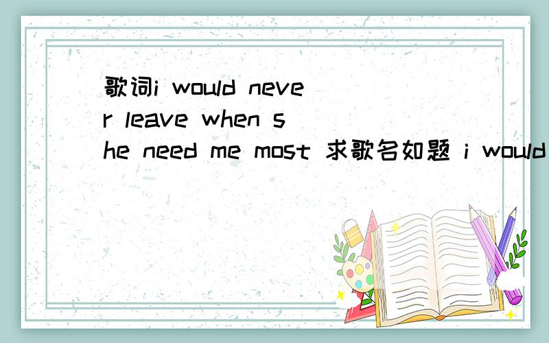 歌词i would never leave when she need me most 求歌名如题 i would never leave when she need me most 这是其中的一句歌词,我是在风云足球频道 比赛于比赛之间插播的欧冠花絮中听到的,挺好听不知道叫啥,3q