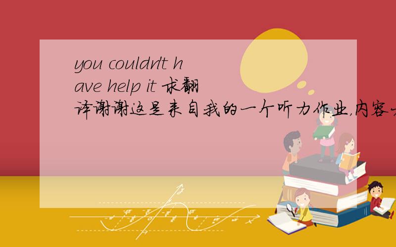 you couldn't have help it 求翻译谢谢这是来自我的一个听力作业，内容大概是the man miss the concert and appologize by saying that his car was broken,then the woman said you couldn‘t have helped it. 大家答案那么多我也不