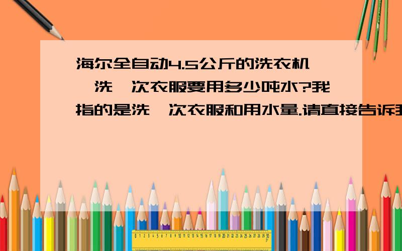 海尔全自动4.5公斤的洗衣机,洗一次衣服要用多少吨水?我指的是洗一次衣服和用水量.请直接告诉我用水量的吨数,我的洗衣机分高中低三个水位,基本上高中两个水位用的多一些,我是想知道洗