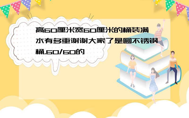 高60厘米宽60厘米的桶装满水有多重谢谢大家了是圆不锈钢桶，60/60的