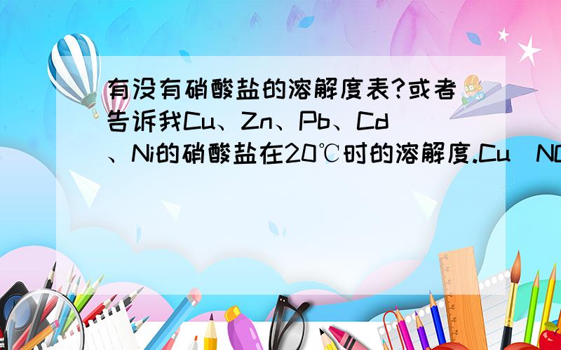 有没有硝酸盐的溶解度表?或者告诉我Cu、Zn、Pb、Cd、Ni的硝酸盐在20℃时的溶解度.Cu(NO3)2•3H2O、Cd(NO3)2•4H2O、Zn(NO3)2•6H2O、Pb(NO3)2、Ni(NO3)2•6H2O在20℃时的溶解度。