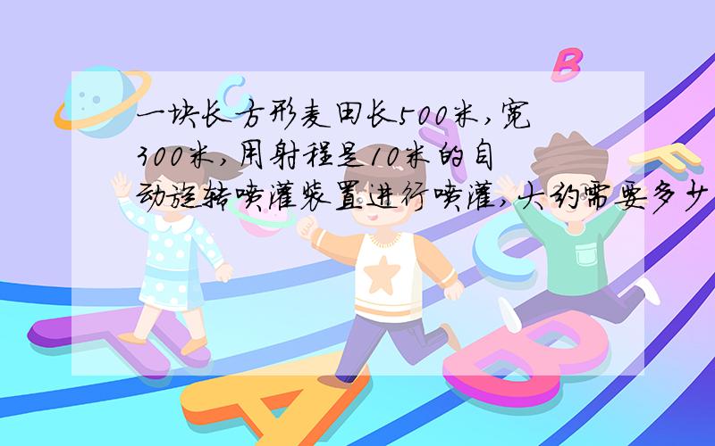 一块长方形麦田长500米,宽300米,用射程是10米的自动旋转喷灌装置进行喷灌,大约需要多少个?