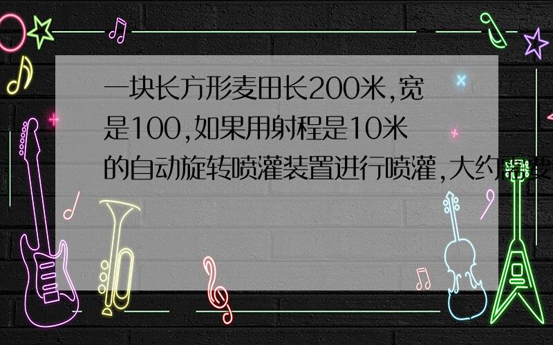 一块长方形麦田长200米,宽是100,如果用射程是10米的自动旋转喷灌装置进行喷灌,大约需要多少个装置