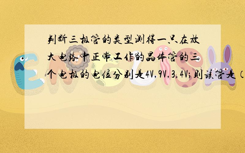 判断三极管的类型测得一只在放大电路中正常工作的晶体管的三个电极的电位分别是4V,9V,3.4V；则该管是（ ）.(a) NPN型硅管 （b）NPN型锗（c）PNP型硅管 （d）PNP型锗管能不能说下是怎么判断的,