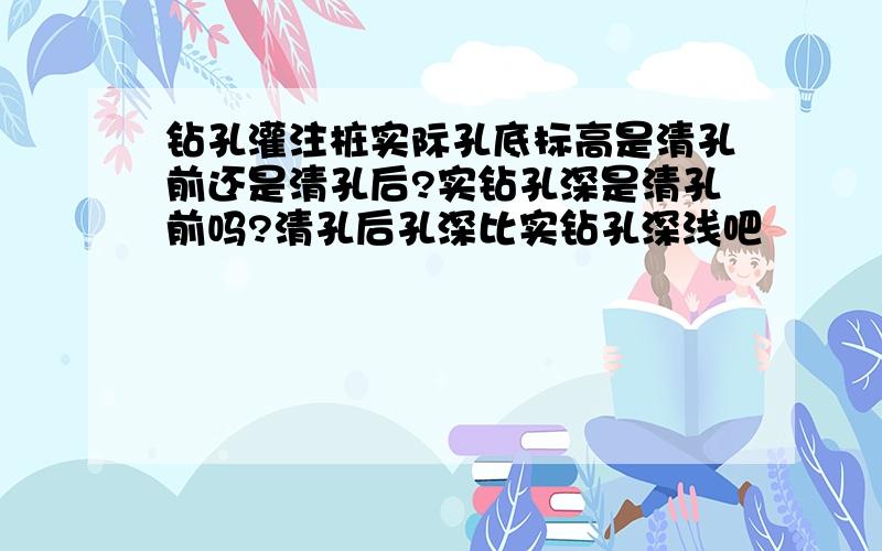 钻孔灌注桩实际孔底标高是清孔前还是清孔后?实钻孔深是清孔前吗?清孔后孔深比实钻孔深浅吧