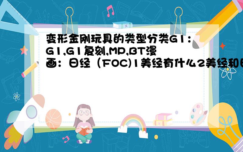 变形金刚玩具的类型分类G1：G1,G1复刻,MP,BT漫画：日经（FOC)1美经有什么2美经和日经（FOC)有什么区别3我主要控动画G1,漫画形象,上面的版本全么,各位能不能帮我补全了觉得TF坑好大啊啊啊啊.