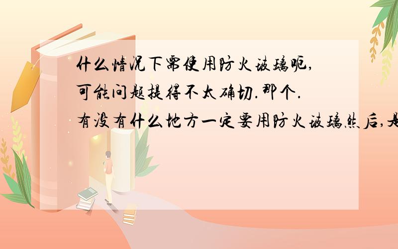 什么情况下需使用防火玻璃呃,可能问题提得不太确切.那个.有没有什么地方一定要用防火玻璃然后,是不是所有防火门都可以设计成有防火玻璃的?