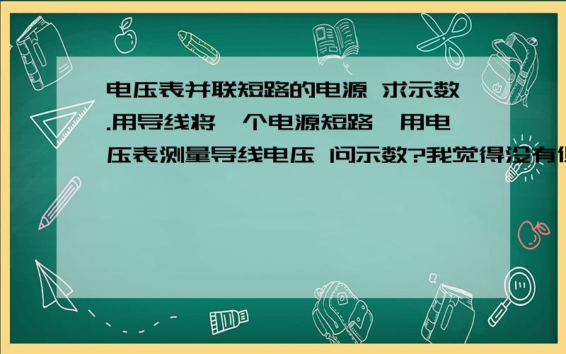 电压表并联短路的电源 求示数.用导线将一个电源短路,用电压表测量导线电压 问示数?我觉得没有但是同学都说有啊 说是电源电压