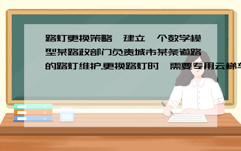 路灯更换策略,建立一个数学模型某路政部门负责城市某条道路的路灯维护.更换路灯时,需要专用云梯车进行线路检测和更换灯泡,向相应的管理部门提出电力使用和道路管制申请,还要向雇用