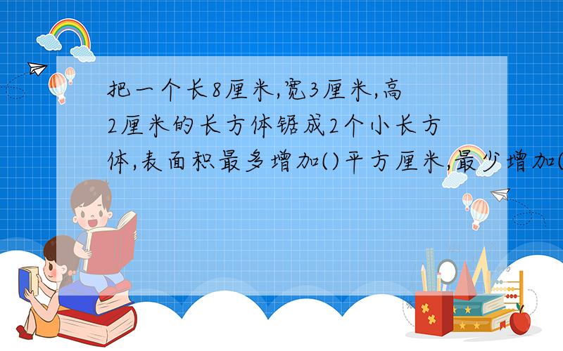 把一个长8厘米,宽3厘米,高2厘米的长方体锯成2个小长方体,表面积最多增加()平方厘米,最少增加()平方厘米