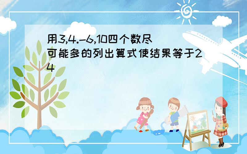 用3,4.-6,10四个数尽可能多的列出算式使结果等于24