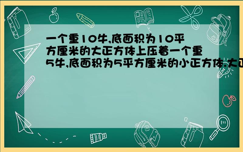 一个重10牛,底面积为10平方厘米的大正方体上压着一个重5牛,底面积为5平方厘米的小正方体.大正方体压强