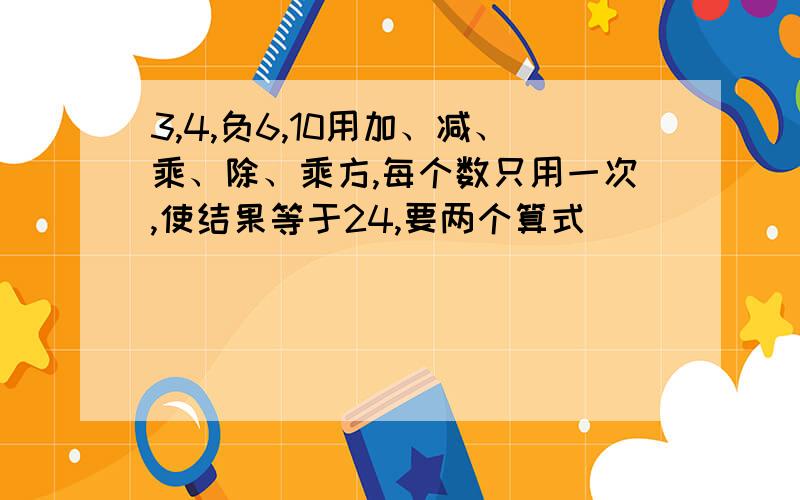 3,4,负6,10用加、减、乘、除、乘方,每个数只用一次,使结果等于24,要两个算式