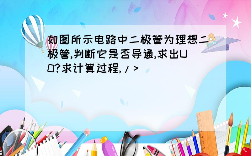 如图所示电路中二极管为理想二极管,判断它是否导通,求出U0?求计算过程,/>