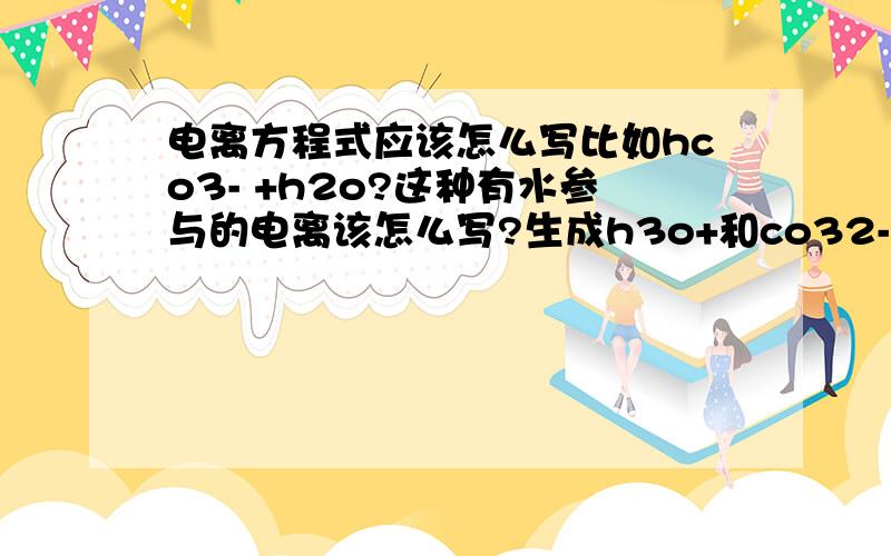 电离方程式应该怎么写比如hco3- +h2o?这种有水参与的电离该怎么写?生成h3o+和co32-?